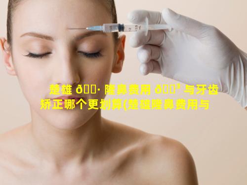 楚雄 🕷 隆鼻费用 🌳 与牙齿矫正哪个更划算(楚雄隆鼻费用与牙齿矫正哪个更划算些)